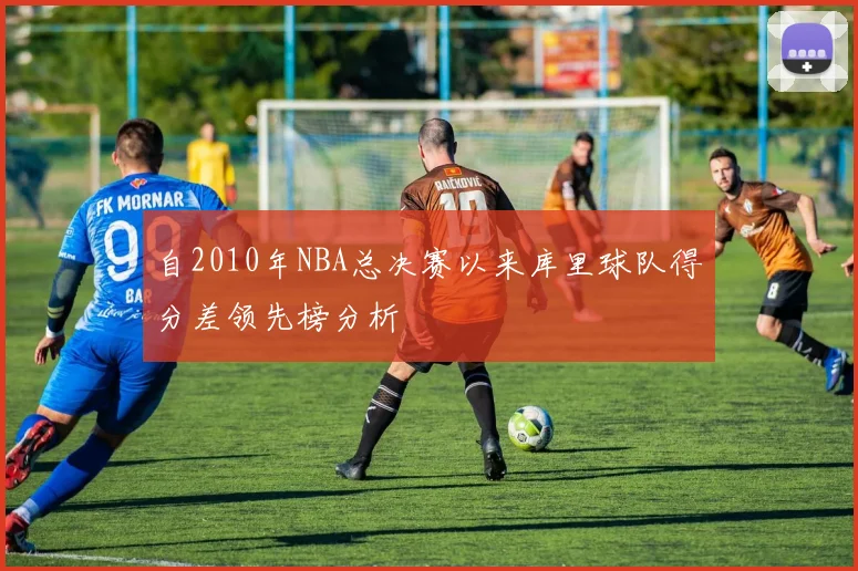 自2010年NBA总决赛以来库里球队得分差领先榜分析
