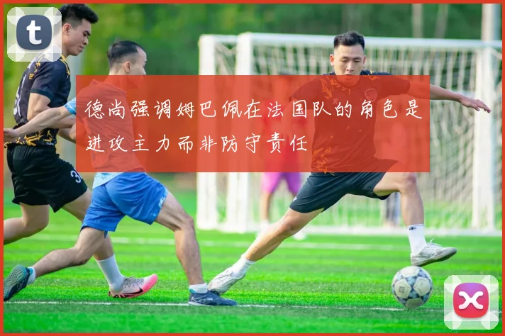 德尚强调姆巴佩在法国队的角色是进攻主力而非防守责任