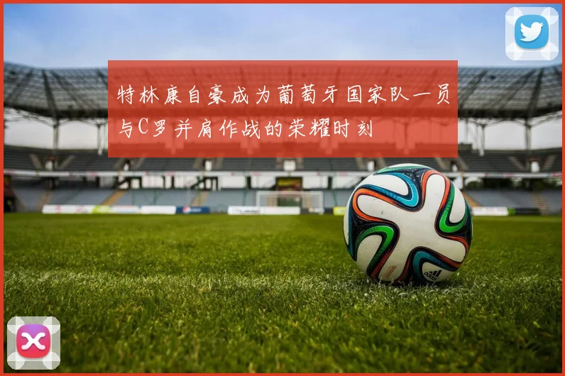 特林康自豪成为葡萄牙国家队一员与C罗并肩作战的荣耀时刻