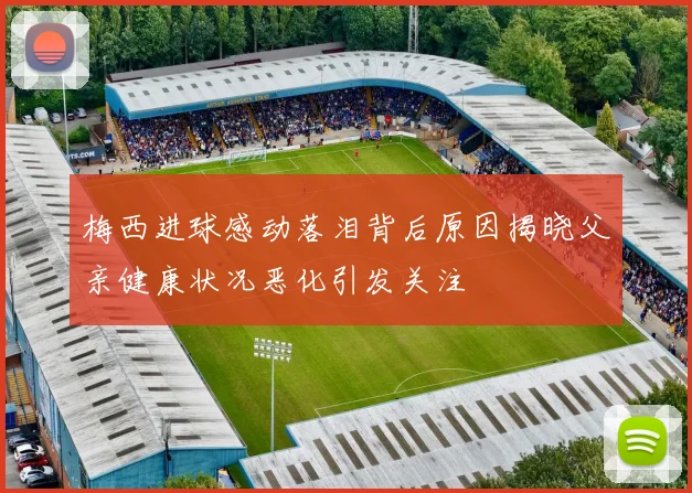 梅西进球感动落泪背后原因揭晓父亲健康状况恶化引发关注