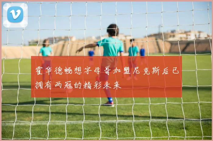 霍华德畅想字母哥加盟尼克斯后已拥有两冠的精彩未来