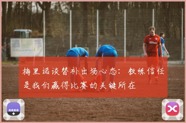梅里诺谈替补出场心态:教练信任是我们赢得比赛的关键所在