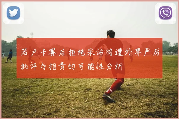 若卢卡赛后拒绝采访将遭外界严厉批评与指责的可能性分析