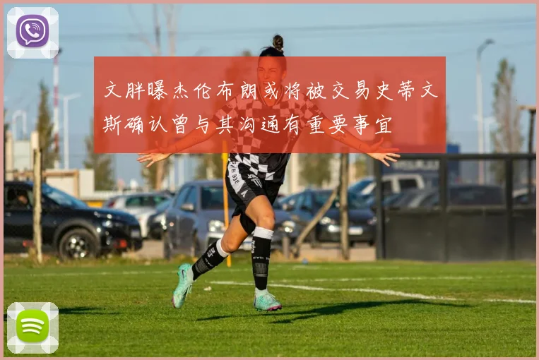 文胖曝杰伦布朗或将被交易史蒂文斯确认曾与其沟通有重要事宜