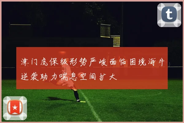 津门虎保级形势严峻面临困境海牛逆袭助力喘息空间扩大