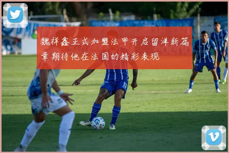 魏祥鑫正式加盟法甲开启留洋新篇章期待他在法国的精彩表现