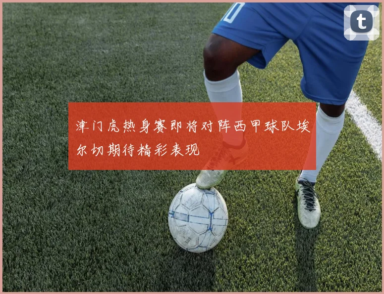 津门虎热身赛即将对阵西甲球队埃尔切期待精彩表现