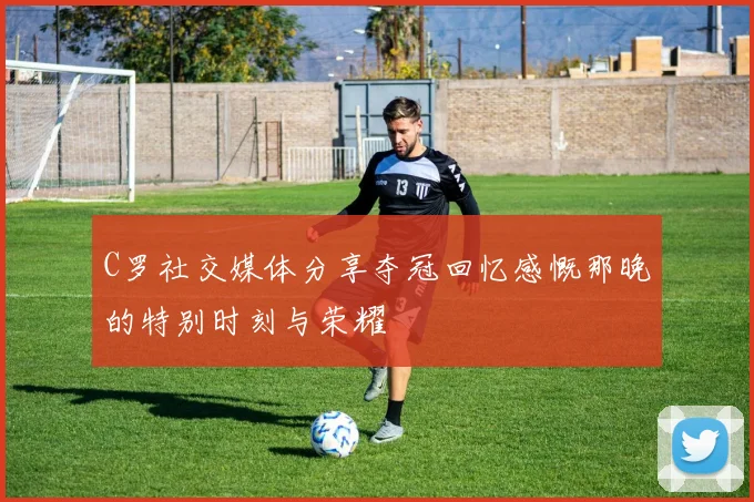 C罗社交媒体分享夺冠回忆感慨那晚的特别时刻与荣耀