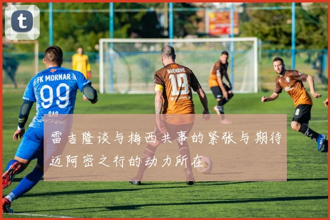 雷吉隆谈与梅西共事的紧张与期待迈阿密之行的动力所在