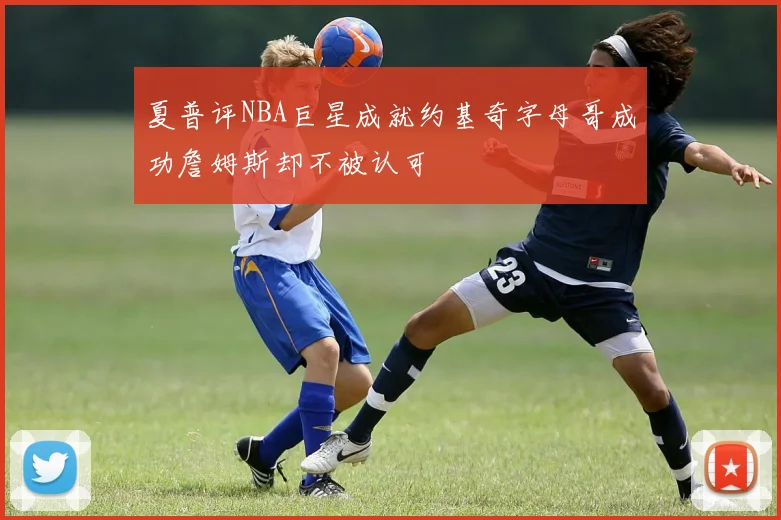 夏普评NBA巨星成就约基奇字母哥成功詹姆斯却不被认可