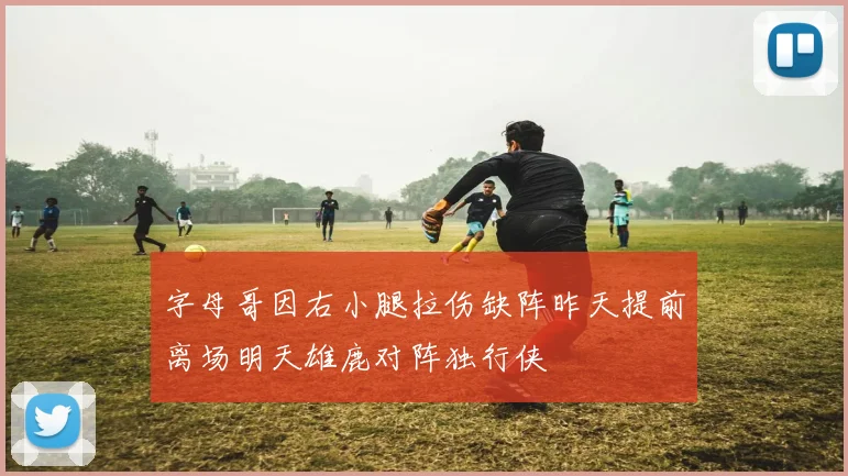 字母哥因右小腿拉伤缺阵昨天提前离场明天雄鹿对阵独行侠