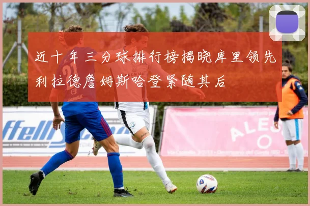 近十年三分球排行榜揭晓库里领先利拉德詹姆斯哈登紧随其后
