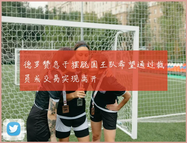 德罗赞急于摆脱国王队希望通过裁员或交易实现离开