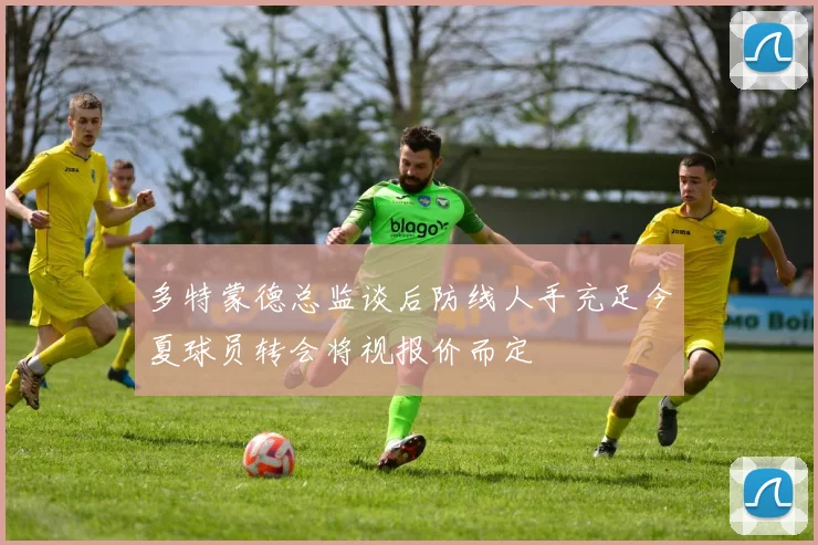 多特蒙德总监谈后防线人手充足今夏球员转会将视报价而定