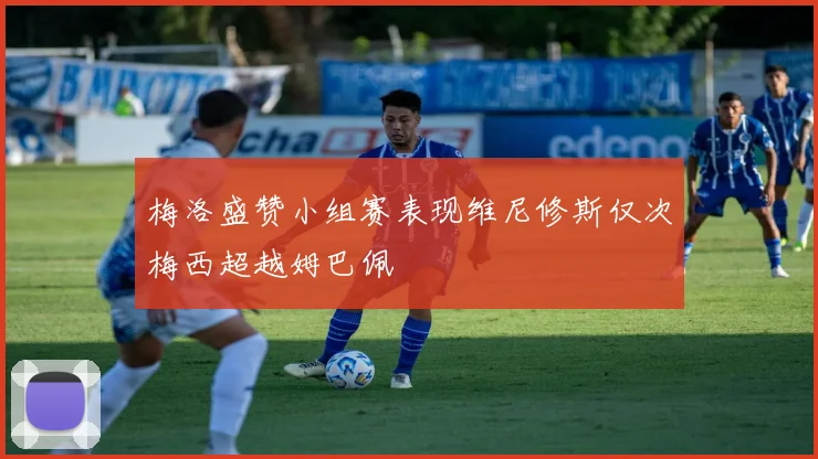 梅洛盛赞小组赛表现维尼修斯仅次梅西超越姆巴佩