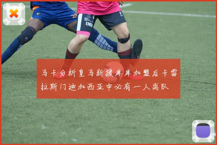 马卡分析皇马新援库库加盟后卡雷拉斯门迪加西亚中必有一人离队