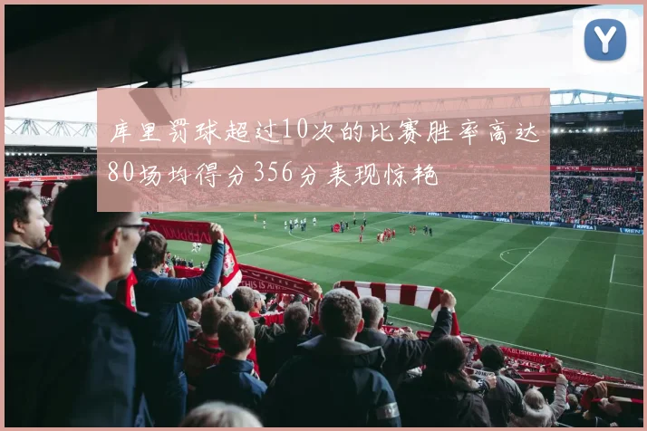 库里罚球超过10次的比赛胜率高达80场均得分356分表现惊艳