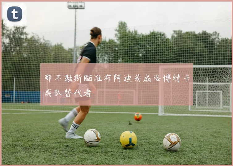 那不勒斯瞄准布阿迪或成洛博特卡离队替代者